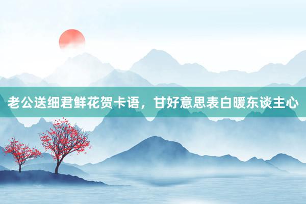 老公送细君鲜花贺卡语，甘好意思表白暖东谈主心